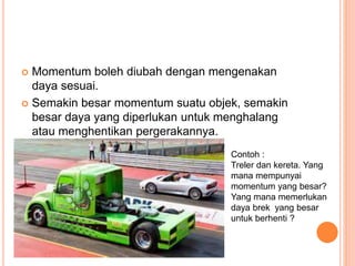  Momentum boleh diubah dengan mengenakan
daya sesuai.
 Semakin besar momentum suatu objek, semakin
besar daya yang diperlukan untuk menghalang
atau menghentikan pergerakannya.
Contoh :
Treler dan kereta. Yang
mana mempunyai
momentum yang besar?
Yang mana memerlukan
daya brek yang besar
untuk berhenti ?
 