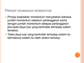 PRINSIP KEABADIAN MOMENTUM
 Prinsip keabadian momentum menyatakan bahawa
jumlah momentum sebelum perlanggaran sama
dengan jumlah momentum selepas perlanggaran
jika tiada daya luar yang bertindak terhadap sistem
tersebut.
 Tiada daya luar yang bertindak terhadap sistem itu
bermaksud sistem itu ialah sistem tertutup.
 