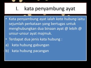 I. kata penyambung ayat
• Kata penyambung ayat ialah kata hubung iaitu
sejumlah perkataan yang bertugas untuk
menghubungkan dua binaan ayat @ lebih @
unsur-unsur ayat majmuk.
• Terdapat dua jenis kata hubung :
a) kata hubung gabungan
b) kata hubung pacangan
 