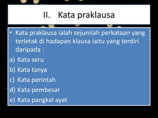 II. Kata praklausa
• Kata praklausa ialah sejumlah perkataan yang
terletak di hadapan klausa iaitu yang terdiri
daripada :
a) Kata seru
b) Kata tanya
c) Kata perintah
d) Kata pembesar
e) Kata pangkal ayat
 