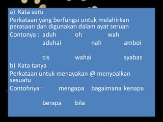 a) Kata seru
Perkataan yang berfungsi untuk melahirkan
perasaan dan digunakan dalam ayat seruan
Contonya : aduh oh wah
aduhai nah amboi
cis wahai syabas
b) Kata tanya
Perkataan untuk menayakan @ menyoalkan
sesuatu
Contohnya : mengapa bagaimana kenapa
berapa bila
 