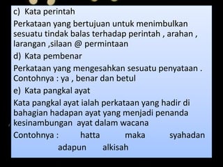 c) Kata perintah
Perkataan yang bertujuan untuk menimbulkan
sesuatu tindak balas terhadap perintah , arahan ,
larangan ,silaan @ permintaan
d) Kata pembenar
Perkataan yang mengesahkan sesuatu penyataan .
Contohnya : ya , benar dan betul
e) Kata pangkal ayat
Kata pangkal ayat ialah perkataan yang hadir di
bahagian hadapan ayat yang menjadi penanda
kesinambungan ayat dalam wacana
Contohnya : hatta maka syahadan
adapun alkisah
 