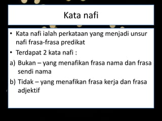 Kata nafi
• Kata nafi ialah perkataan yang menjadi unsur
nafi frasa-frasa predikat
• Terdapat 2 kata nafi :
a) Bukan – yang menafikan frasa nama dan frasa
sendi nama
b) Tidak – yang menafikan frasa kerja dan frasa
adjektif
 