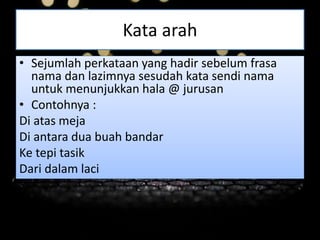 Kata arah
• Sejumlah perkataan yang hadir sebelum frasa
nama dan lazimnya sesudah kata sendi nama
untuk menunjukkan hala @ jurusan
• Contohnya :
Di atas meja
Di antara dua buah bandar
Ke tepi tasik
Dari dalam laci
 