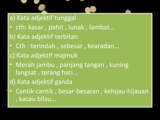a) Kata adjektif tunggal
• cth: kasar , pahit , lunak , lambat…
b) Kata adjektif terbitan
• Cth : terindah , sebesar , kearadan…
c) Kata adjektif majmuk
• Merah jambu , panjang tangan , kuning
langsat , terang hati…
d) Kata adjektif ganda
• Cantik-cantik , besar-besaran , kehijau-hijauan
, kacau bilau…
 