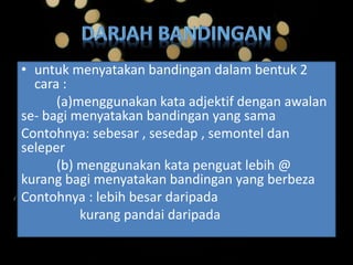 • untuk menyatakan bandingan dalam bentuk 2
cara :
(a)menggunakan kata adjektif dengan awalan
se- bagi menyatakan bandingan yang sama
Contohnya: sebesar , sesedap , semontel dan
seleper
(b) menggunakan kata penguat lebih @
kurang bagi menyatakan bandingan yang berbeza
Contohnya : lebih besar daripada
kurang pandai daripada
 