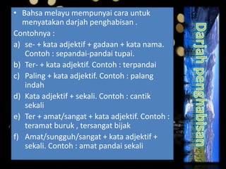 • Bahsa melayu mempunyai cara untuk
menyatakan darjah penghabisan .
Contohnya :
a) se- + kata adjektif + gadaan + kata nama.
Contoh : sepandai-pandai tupai.
b) Ter- + kata adjektif. Contoh : terpandai
c) Paling + kata adjektif. Contoh : palang
indah
d) Kata adjektif + sekali. Contoh : cantik
sekali
e) Ter + amat/sangat + kata adjektif. Contoh :
teramat buruk , tersangat bijak
f) Amat/sungguh/sangat + kata adjektif +
sekali. Contoh : amat pandai sekali
 