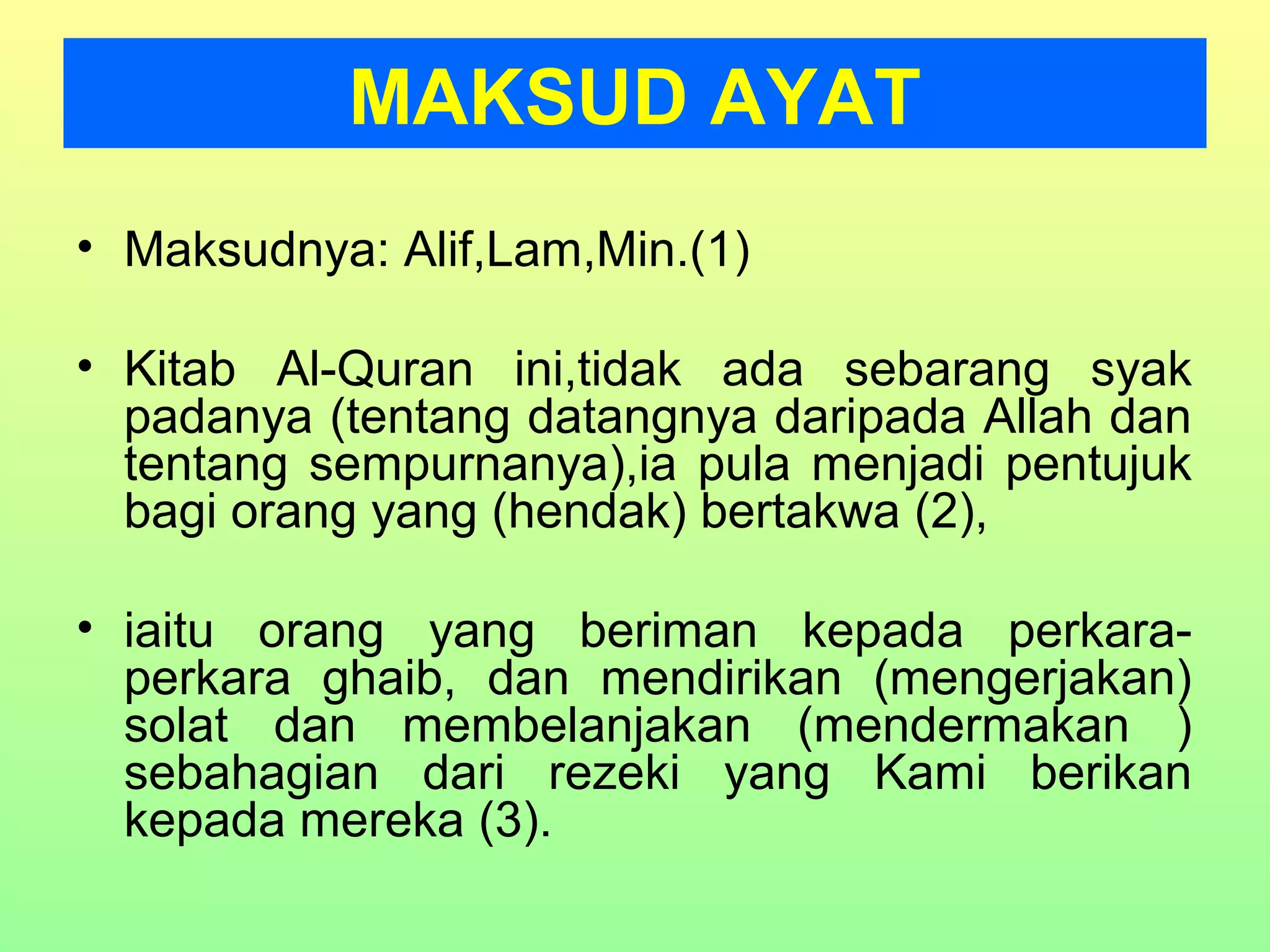 • Maksudnya: Alif,Lam,Min.(1)
• Kitab Al-Quran ini,tidak ada sebarang syak
padanya (tentang datangnya daripada Allah dan
tentang sempurnanya),ia pula menjadi pentujuk
bagi orang yang (hendak) bertakwa (2),
• iaitu orang yang beriman kepada perkara-
perkara ghaib, dan mendirikan (mengerjakan)
solat dan membelanjakan (mendermakan )
sebahagian dari rezeki yang Kami berikan
kepada mereka (3).
MAKSUD AYAT
 