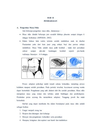 BAB II
PEMBAHASAN
A. Pengertian Masa Nifas
Ada beberapa pengertian masa nifas, diantaranya :
 Masa nifas dimulai beberapa jam sesudah lahirnya plasenta sampai dengan 6
minggu berikutnya (JHPEIGO, 2002).
 Dalam bahasa latin waktu tertentu setelah melahirkan anak ini disebut
Puerpurium yaitu dari kata puer yang artinya bayi dan parous artinya
melahirkan. Masa Nifas adalah masa pulih kembali , mulai dari persalinan
selesai sampai alat-alat kandungan kembali seperti pra-hamil,
waktunya biasanya± 6-8 minggu.
Proses adaptasi psikologi sudah terjadi selama kehamilan, menjelang proses
kelahiran maupun setelah persalinan. Pada periode tersebut, kecemasan seorang wanita
dapat bertambah. Pengalaman yang unik dialami oleh ibu setelah persalinan. Masa nifas
merupakan masa yang rentan dan terbuka untuk bimbingan dan pembelajaran.
Perubahan peran seorang ibu memerlukan adaptasi. Tanggung jawab ibu mulai
bertambah.
Hal-hal yang dapat membantu ibu dalam beradaptasi pada masa nifas adalah
sebagai berikut:
1. Fungsi menjadi orang tua
2. Respon dan dukungan dari keluarga
3. Riwayat dan pengalaman kehamilan serta persalinan
4. Harapan, keinginan dan aspirasi saat hamil dan melahirkan
Sesudah partus Hari ke-2
Hari ke-6 Hari ke-15
 