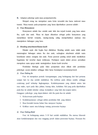 B. Adaptasi psikologi pada masa postpartum/nifas
Menjadi orang tua merupakan suatu krisis tersendiri dan harus melewati masa
transisi. Masa transisi pada postpartum yang harus diperhatikan perawat adalah :
1) Fase Honeymoon
Honeymoon adalah fase setelah anak lahir dan terjadi kontak yang lama antara
ibu, ayah dan anak. Masa ini dapat dikatakan sebagai psikis honeymoon yang
memerlukan hal-hal romantis, masing-masing saling memperhatikan anaknya dan
manciptakan hubungan yang baru.
2) Bonding attachment/ikatan kasih
Dimulai sejak dini begitu bayi dilahirkan. Bonding adalah suatu istilah untuk
menerangkan hubungan antara ibu dan anak, sedangkan attachment adalah suatu
keterikatan antara orangtua dan anak. Peran perawat penting sekali untuk memikirkan
bagaimana hal tersebut dapat terlaksana. Partisipasi suami dalam proses persalinan
merupakan suatu upaya untuk meningkatkan ikatan kasih tersebut.
Perubahan fisiologis pada klien postpartum akan diikuti oleh perubahan
psikologis secara simultan sehingga klien harus beradaptasi secaramenyeluruh
3) Fase Taking In
Fase ini merupakan periode ketergantungan, yang berlangsung dari hari pertama
sampai hari ke dua setelah melahirkan. Ibu terfokus pada dirinya sendiri, sehingga
cenderung pasif terhadap lingkungannya. Ketidaknyamanan yang dialami antara lain
rasa mules, nyeri pada luka jahitan, kurang tidur, kelelahan. Hal yang perlu diperhatikan
pada fase ini adalah istirahat cukup, komunikasi yang baik dan asupan nutrisi.
Gangguan psikologis yang dapat dialami oleh ibu pada fase ini adalah:
1. Kekecewaan pada bayinya
2. Ketidaknyamanan sebagai akibat perubahan fisik yang dialami
3. Rasa bersalah karena belum bisa menyusui bayinya
4. Kritikan suami atau keluarga tentang perawatan bayinya
4) Fase Taking Hold
Fase ini berlangsung antara 3-10 hari setelah melahirkan. Ibu merasa khawatir
akan ketidakmampuan dan rasa tanggung jawab dalam perawatan bayinya. Perasaan ibu
 