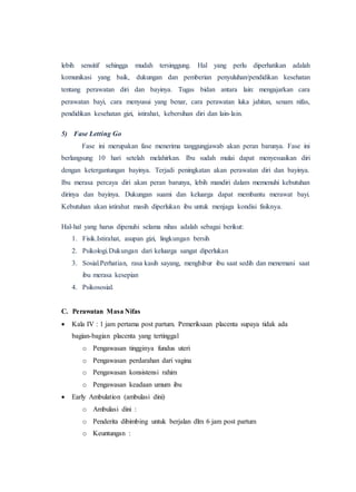 lebih sensitif sehingga mudah tersinggung. Hal yang perlu diperhatikan adalah
komunikasi yang baik, dukungan dan pemberian penyuluhan/pendidikan kesehatan
tentang perawatan diri dan bayinya. Tugas bidan antara lain: mengajarkan cara
perawatan bayi, cara menyusui yang benar, cara perawatan luka jahitan, senam nifas,
pendidikan kesehatan gizi, istirahat, kebersihan diri dan lain-lain.
5) Fase Letting Go
Fase ini merupakan fase menerima tanggungjawab akan peran barunya. Fase ini
berlangsung 10 hari setelah melahirkan. Ibu sudah mulai dapat menyesuaikan diri
dengan ketergantungan bayinya. Terjadi peningkatan akan perawatan diri dan bayinya.
Ibu merasa percaya diri akan peran barunya, lebih mandiri dalam memenuhi kebutuhan
dirinya dan bayinya. Dukungan suami dan keluarga dapat membantu merawat bayi.
Kebutuhan akan istirahat masih diperlukan ibu untuk menjaga kondisi fisiknya.
Hal-hal yang harus dipenuhi selama nihas adalah sebagai berikut:
1. Fisik.Istirahat, asupan gizi, lingkungan bersih
2. Psikologi.Dukungan dari keluarga sangat diperlukan
3. Sosial.Perhatian, rasa kasih sayang, menghibur ibu saat sedih dan menemani saat
ibu merasa kesepian
4. Psikososial.
C. Perawatan Masa Nifas
 Kala IV : 1 jam pertama post partum. Pemeriksaan placenta supaya tidak ada
bagian-bagian placenta yang tertinggal
o Pengawasan tingginya fundus uteri
o Pengawasan perdarahan dari vagina
o Pengawasan konsistensi rahim
o Pengawasan keadaan umum ibu
 Early Ambulation (ambulasi dini)
o Ambulasi dini :
o Penderita dibimbing untuk berjalan dlm 6 jam post partum
o Keuntungan :
 