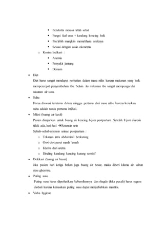  Penderita merasa lebih sehat
 Fungsi faal usus + kandung kencing baik
 Ibu lebih mungkin memelihara anaknya
 Sesuai dengan sosio ekonomis
o Kontra Indikasi :
 Anemia
 Penyakit jantung
 Demam
 Diet
Diet harus sangat mendapat perhatian dalam masa nifas karena makanan yang baik
mempercepat penyembuhan ibu. Selain itu makanan ibu sangat mempengaruhi
susunan air susu.
 Suhu
Harus diawasi terutama dalam minggu pertama dari masa nifas karena kenaikan
suhu adalah tanda pertama infeksi.
 Miksi (buang air kecil)
Pasien dianjurkan untuk buang air kencing 6 jam postpartum. Setelah 8 jam diuresis
tidak ada, hati-hati Retensio urin
Sebab-sebab retensio urinae postpartum :
o Tekanan intra abdominal berkurang
o Otot-otot perut masih lemah
o Edema dari uretra
o Dinding kandung kencing kurang sensitif
● Defekasi (buang air besar)
Jika pasien hari ketiga belum juga buang air besar, maka diberi klisma air sabun
atau glycerine.
● Puting susu
Puting susu harus diperhatikan kebersihannya dan rhagde (luka pecah) harus segera
diobati karena kerusakan puting susu dapat menyebabkan mastitis.
 Vulva hygiene
 