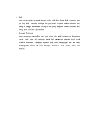  Haid
Bagi ibu yang tidak menyusui anaknya, maka haid akan datang lebih cepat dari pada
ibu yang tidak menyusui anaknya. Ibu yang tidak menyusui anaknya biasanya haid
datang 8 minggu postpartum, sedangkan ibu yang menyusui anaknya biasanya haid
datang pada bulan ke-4 postpartum.
 Keluarga Berencana
Masa postpartum merupakan saat yang paling baik untuk menawarkan kontrasepsi
karena pada masa ini pasangan suami istri mempunyai motivasi tinggi untuk
menunda kehamilan. Prinsipnya anjurkan yang tidak mengganggu ASI. Pil dapat
mempengaruhi sekresi air susu; biasanya ditawarkan IUD, injeksi, susuk atau
sterilisasi.
 