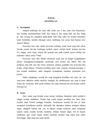 BAB III
KESIMPULAN
A. Kesimpulan
Adaptasi psikologis ibu masa nifas terdiri atas 5 fase yaitu: Fase honeymoon,
fase bonding attachment/ikatan kasih, fase taking in, fase taking hold, dan fase letting
go. Jika seorang ibu mengalami gejala-gejala beby blues maka ibu tersebut disarankan
untuk beristirahat, meminta dukungan suami, membuang rasa cemas akan bayinya serta
mencari hiburan.
Perawatan masa nifas adalah perawatan terhadap wanita hamil yang telah selesai
bersalin sampai alat-alat kandungan kembali seperti sebelum hamil, lamanya kira-kira
6-8 minggu. Akan tetapi, seluruh alat genetelia baru pulih kembali seperti sebelum ada
kehamilan dalam waktu 3 bulan.
Perawatan masa nifas dimulai sebenarnya sejak kala uri dengan menghindarkan
adanya kemungkinan-kemungkinan perdarahan post partum dan infeksi. Bila ada
perlukaan jalan lahir atau luka bekas episiotomi, lakukan penjahitan dan perawatan luka
dengan sebaik-baiknya. Penolong persalinan harus tetap waspada sekurang-kurangnya 1
jam sesudah melahirkan, untuk mengatasi kemungkinan terjadinya perdarahan post
partum.
Dalam menghadapi seorang ibu yang mengalami kesedihan atau duka cita, hal
yang harus dilakukan adalah mencoba mengajak ibu membicarakan apa yang di alami
namun jika keadaanya lebih parah pastikan ada yang menemani ibu dan bayinya selama
beberapa har
B. Saran
Pada wanita yang bersalin secara normal, sebaiknya dianjurkan untuk kembali 6
minggu sesudah melahirkan. Namun bagi wanita dengan persalinan luar biasa harus
kembali untuk kontrol seminggu kemudian. Pemeriksaan sesudah 40 hari ini tidak
merupakan pemeriksaan terakhir, lebih-lebih bila ditemukan kelainan meskipun sifatnya
ringan. Alangkah baiknya bila cara ini dipakai sebagai kebiasaan untuk mengetahui
apakah wanita sesudah bersalin menderika kelainan biarpun ringan. Hal ini banyak
manfaatnya agar wanita jangan sampai menderita penyakit yang makin lama makin
berat hingga tidak dapat atau susah diobati.
 