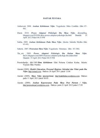 DAFTAR PUSTAKA
Ambarwati, 2008. Asuhan Kebidanan Nifas. Yogyakarta: Mitra Cendikia. (hlm: 87-
96).
Irhami. 2010. Proses Adaptasi Psikologis Ibu Masa Nifas. zikramyblog.
blogspot.com/2010/06/zikra-proses-adaptasi-psikologis-ibu.html Diunduh 19
April 2012 Pukul 08.55 PM
Saleha, 2009. Asuhan Kebidanan Pada Masa Nifas. Jakarta: Salemba Medika (hlm:
63-69).
Suherni, 2007. Perawatan Masa Nifas. Yogyakarta: Fitramaya. (hlm: 85-100).
The_wie. 2009. Proses Adaptasi Psikologis Ibu Dalam Masa Nifas.
the2w.blogspot.com/2009/10/proses-adaptasi-psikologis-ibu-dalam.html
Diunduh 19 April 2012 Pukul 08.55 PM
Prawirohardjo, dkk.1985.Ilmu Kebidanan Edisi Pertama Cetakan Kedua. Jakarta:
Yayasan Bina Pustaka.
Anonim (2009). Health Education, Personal Hygiene, Istirahat dan Tidur pada Ibu
Nifas. http//osmed.com. Diakses 28 April 2011 pukul 13.08
Anonim (2009). Masa Nifas (puerperium). http//kuliahbidan.wordpress.com. Diakses
pada 11 April 2011 pukul 08.05
Anonim (2008). Asuhan Keperawatan Pada Masa Post Partum / Nifas.
http//perawattegal.wordpress.com. Diakses pada 22 April 2012 pukul 17.09
 