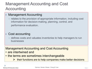 McGraw-Hill Education (Asia) Slide 2
Management Accounting and Cost
Accounting
 Management Accounting
 relates to the provision of appropriate information, including cost
information for decision-making, planning, control, and
performance evaluation.
 Cost accounting
 defines costs and valuates inventories to help managers to run
businesses
Garrison, Noreen, Brewer, Cheng & Yuen
Management Accounting and Cost Accounting
• are intertwined and
• the terms are sometimes interchangeable
 their functions are to help companies make better decisions
 