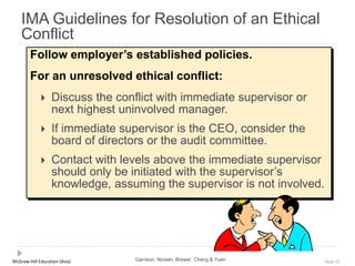 McGraw-Hill Education (Asia) Slide 32
Follow employer’s established policies.
For an unresolved ethical conflict:
 Discuss the conflict with immediate supervisor or
next highest uninvolved manager.
 If immediate supervisor is the CEO, consider the
board of directors or the audit committee.
 Contact with levels above the immediate supervisor
should only be initiated with the supervisor’s
knowledge, assuming the supervisor is not involved.
IMA Guidelines for Resolution of an Ethical
Conflict
Garrison, Noreen, Brewer, Cheng & Yuen
 