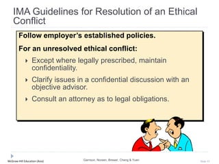 McGraw-Hill Education (Asia) Slide 33
Follow employer’s established policies.
For an unresolved ethical conflict:
 Except where legally prescribed, maintain
confidentiality.
 Clarify issues in a confidential discussion with an
objective advisor.
 Consult an attorney as to legal obligations.
IMA Guidelines for Resolution of an Ethical
Conflict
Garrison, Noreen, Brewer, Cheng & Yuen
 