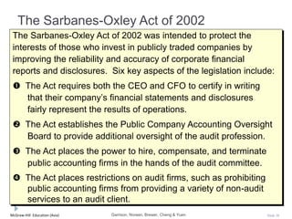 McGraw-Hill Education (Asia) Slide 38
The Sarbanes-Oxley Act of 2002
The Sarbanes-Oxley Act of 2002 was intended to protect the
interests of those who invest in publicly traded companies by
improving the reliability and accuracy of corporate financial
reports and disclosures. Six key aspects of the legislation include:
 The Act requires both the CEO and CFO to certify in writing
that their company’s financial statements and disclosures
fairly represent the results of operations.
 The Act establishes the Public Company Accounting Oversight
Board to provide additional oversight of the audit profession.
 The Act places the power to hire, compensate, and terminate
public accounting firms in the hands of the audit committee.
 The Act places restrictions on audit firms, such as prohibiting
public accounting firms from providing a variety of non-audit
services to an audit client.
Garrison, Noreen, Brewer, Cheng & Yuen
 