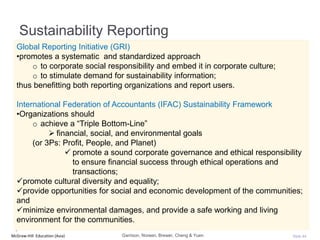 McGraw-Hill Education (Asia) Slide 44
Sustainability Reporting
Garrison, Noreen, Brewer, Cheng & Yuen
Global Reporting Initiative (GRI)
•promotes a systematic and standardized approach
o to corporate social responsibility and embed it in corporate culture;
o to stimulate demand for sustainability information;
thus benefitting both reporting organizations and report users.
International Federation of Accountants (IFAC) Sustainability Framework
•Organizations should
o achieve a “Triple Bottom-Line”
 financial, social, and environmental goals
(or 3Ps: Profit, People, and Planet)
 promote a sound corporate governance and ethical responsibility
to ensure financial success through ethical operations and
transactions;
promote cultural diversity and equality;
provide opportunities for social and economic development of the communities;
and
minimize environmental damages, and provide a safe working and living
environment for the communities.
 