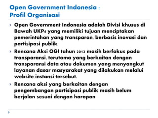 Open Government Indonesia :
Profil Organisasi
 Open Government Indonesia adalah Divisi khusus di
Bawah UKP4 yang memiliki tujuan menciptakan
pemerintahan yang transparan, berbasis inovasi dan
partisipasi publik.
 Rencana Aksi OGI tahun 2012 masih berfokus pada
transparansi, terutama yang berkaitan dengan
transparansi data atau dokumen yang menyangkut
layanan dasar masyarakat yang dilakukan melalui
website instansi tersebut.
 Rencana aksi yang berkaitan dengan
pengembangan partisipasi publik masih belum
berjalan sesuai dengan harapan
 