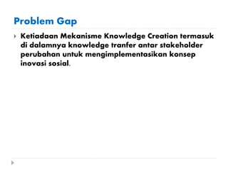 Problem Gap
 Ketiadaan Mekanisme Knowledge Creation termasuk
di dalamnya knowledge tranfer antar stakeholder
perubahan untuk mengimplementasikan konsep
inovasi sosial.
 