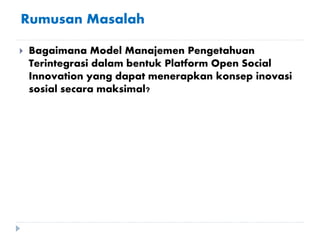 Rumusan Masalah
 Bagaimana Model Manajemen Pengetahuan
Terintegrasi dalam bentuk Platform Open Social
Innovation yang dapat menerapkan konsep inovasi
sosial secara maksimal?
 