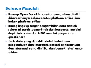 Batasan Masalah
 Konsep Open Social Innovation yang akan diteliti
dibatasi hanya dalam bentuk platform online dan
bukan platform offline.
 Ruang lingkup target pengambilan data adalah
sektor tri partit (pemerintah dan korporasi melalui
depth interview dan NGO melalui penyebaran
questioner )
 Jenis data yang diambil adalah kebutuhan
pengetahuan dan informasi, potensi pengetahuan
dan informasi yang dimiliki, dan bentuk relasi antar
sektor.
 
