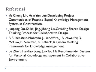 Referensi
 Yu Cheng Lin, HsinYun Lee.Developing Project
Communities of Practise-Based Knowledge Management
System in Construction.
 Junpeng Du, Shikai Jing, Jihong Liu.Creating Shared Design
Thinking Process for Collaborative Design.
 B Rubenstein-Montano, J. Liebowitz, J. Buchwalter, D.
McCaw, B. Newman, K. Rebeck,A system thinking
framework for knowledge management
 Lu Zhen, Hai-Tao Song, Jun-Tao He.Recommender System
for Personal Knowledge management in Collaborative
Environment
 