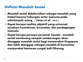 Definisi Masalah Sosial
 Masalah sosial didefenisikan sebagai masalah yang
timbul karena hubungan antar manusia pada
sekelompok orang ( Jones et al : 2012 )
 Dapat berupa realitas objektif yang universal,
misalnya kemiskinan, kecacatan, dan perdagangan
manusia.
 Dapat berupa persepsi personal. Contoh : masalah
sosial membuang sampah sembarangan akan
dianggap masalah sosial bagi masyarakat Singapura
dan tidak dianggap sebagai masalah di komunitas
masyarakat bantaran sungai kali Ciliwung.
 