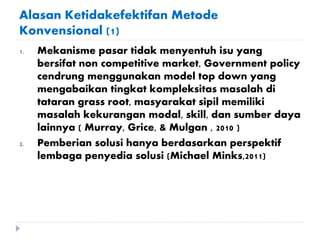 Alasan Ketidakefektifan Metode
Konvensional (1)
1. Mekanisme pasar tidak menyentuh isu yang
bersifat non competitive market, Government policy
cendrung menggunakan model top down yang
mengabaikan tingkat kompleksitas masalah di
tataran grass root, masyarakat sipil memiliki
masalah kekurangan modal, skill, dan sumber daya
lainnya ( Murray, Grice, & Mulgan , 2010 )
2. Pemberian solusi hanya berdasarkan perspektif
lembaga penyedia solusi (Michael Minks,2011)
 