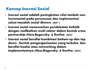 Konsep Inovasi Sosial
 Inovasi sosial adalah peningkatan nilai tambah non
incremental pada perumusan dan implementasi
solusi masalah sosial (Brown, 2009 )
 Inovasi sosial menawarkan pendekatan holistik
dengan melibatkan multi sektor dalam bentuk cross
partnership (Hess,Rogovsky, & Dunfee, 2002)
 Inovasi sosial bersifat kombinasi bottom-up dan top
down , bentuk pengorganisasian yang terbuka, dan
bersifat koalisi atau networking dalam
implementasinya (Hess,Rogovsky, & Dunfee, 2002)
 