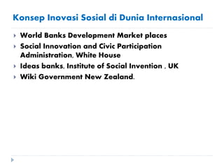 Konsep Inovasi Sosial di Dunia Internasional
 World Banks Development Market places
 Social Innovation and Civic Participation
Administration, White House
 Ideas banks, Institute of Social Invention , UK
 Wiki Government New Zealand.
 