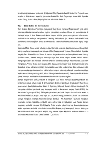 BANTEK PELAKSANAAN PENATAAN RUANG KABUPATEN MUSI RAWAS TAHUN 2008 | H A L A M A N I - 11 
Untuk jaringan pelayanan kantor pos, di Kabupaten Musi Rawas terdapat 9 Kantor Pos Pembantu yang tersebar di 9 Kecamatan, seperti di Kecamatan Rawas Ulu, Rupit, Tugumulyo, Muara Beliti, Jayaloka, Muara Kelingi, Muara Lakitan, Megang Sakti dan Kecamatan Rawas Ilir. 
1.2.2 Sosial Budaya dan Kependudukan 
“Lan Serasan Sekentenan” demikian masyarakat Musi Rawas mengenal filosofi daerah yang artinya pekerjaan dilakukan secara bergotong royong, menunjukan persatuan. Hingga kini komunitas adat di berbagai tempat di Musi Rawas masih kental dengan sifat ke gotong royongan dan kebersamaan, masyarakat adat setempat mengistilahkan ”Teletang Samo Minum Ayo, Terukup Samo Makan Tana” sama halnya komunitas petani lainnya di Indonesia rasa kebersamaan semacam itu masih terjaga hingga kini. 
Masyarakat Musi Rawas sangat terbuka, meskipun berwatak keras kita dapat berkomunikasi dengan baik saling menghargai masyarakat adat lainnya di Musi Rawas seperti Terawas, Muara Kelingi, Jayaloka, Megang Sakti, Rawas Ulu, dan Rawas Ilir, bahkan dengan komunitas pendatang seperti Jawa, Padang, Sumatera Utara, Madura, Bali-pun semuanya dapat kita terima dengan terbuka, selama mereka menghargai budaya dan nilai adat setempat serta mau berinteraksi dengan masyarakat asli. Adat kami mengatakan, "Tebing Betaut Same Junjang, Ulak Bepadu Semberangan" pada dasarnya manusia sama derajatnya, jangan saling meremehkan. Komunitas lain yang hidup berdampingan diberi keleluasan untuk mengembangkan identitas daerahnya hal ini terbukti, adanya kelompok-kelompok komunitas pendatang seperti Ikatan Keluarga Minang (IKM), Ikatan Keluarga Jawa Timur (Arema), Perkumpulan Batak Muslim (PBM) umumnya aktifitas komunitas tersebut masalah sosial dan kekeluargaan. 
Sampai dengan tahun 2009, penduduk di Kabupaten Musi Rawas mencapai 505.940 penduduk dan terdistribusi secara cukup merata di 21 Kecamatan. Distribusi penduduk di Kabupaten Musi Rawas secara umum dapat dikelompokkan dalam 3 Kelompok. Kelompok dengan distribusi penduduk 8-9%, merupakan distribusi penduduk yang terbanyak adalah di Kecamatan Megang Sakti (9,52%) dan Kecamatan Tugumulyo (8,38%). Sedangkan persebaran penduduk dengan distribusi 5-6% berada di Kecamatan Rawas Ulu, Rupit, Karang Jaya, STL Ulu, Muara Kelingi, dan Muara Lakitan. Dan kecamatan lainnya, merupakan kelompok kecamatan dengan distribusi 1-4%. Kecamatan Tugumulyo merupakan kecamatan dengan kepadatan penduduk yang paling tinggi di Kabupaten Musi Rawas, dengan kepadatan penduduk mencapai 626,36 jiwa/ha. Angka tersebut cukup tinggi bila dibandingkan dengan angka kepadatan penduduk rata-rata Kabupaten Musi Rawas yang besarnya 40 jiwa/ha. Sedangkan Kecamatan Ulu Rawas merupakan wilayah yang memiliki tingkat kepadatan terrendah sebesar 7,25 jiwa/ha dan Kecamatan Muara Lakitan sebesar 17,82 jiwa/ha. 
 