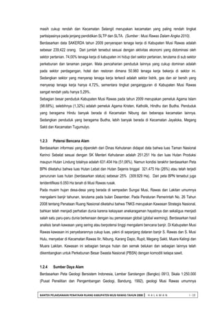 BANTEK PELAKSANAAN PENATAAN RUANG KABUPATEN MUSI RAWAS TAHUN 2008 | H A L A M A N I - 13 
masih cukup rendah dan Kecamatan Selangit merupakan kecamatan yang paling rendah tingkat partisipasinya pada jenjang pendidikan SLTP dan SLTA. (Sumber : Musi Rawas Dalam Angka 2010). 
Berdasarkan data SAKERDA tahun 2009 penyerapan tenaga kerja di Kabupaten Musi Rawas adalah sebesar 239,422 orang. Dari jumlah tersebut sesuai dengan aktivitas ekonomi yang didominasi oleh sektor pertanian. 74,00% tenaga kerja di kabupaten ini hidup dari sektor pertanian, terutama di sub sektor perkebunan dan tanaman pangan. Mata pencaharian penduduk lainnya yang cukup dominan adalah pada sektor perdagangan, hotel dan restoran dimana 50.960 tenaga kerja bekerja di sektor ini. Sedangkan sektor yang menyerap tenaga kerja terkecil adalah sektor listrik, gas dan air bersih yang menyerap tenaga kerja hanya 4,72%, sementara tingkat pengangguran di Kabupaten Musi Rawas sangat rendah yaitu hanya 5,29%. 
Sebagian besar penduduk Kabupaten Musi Rawas pada tahun 2009 merupakan pemeluk Agama Islam (98.68%), selebihnya (1,32%) adalah pemeluk Agama Kristen, Katholik, Hindhu dan Budha. Penduduk yang beragama Hindu banyak berada di Kecamatan Nibung dan beberapa kecamatan lainnya. Sedangkan penduduk yang beragama Budha, lebih banyak berada di Kecamatan Jayaloka, Megang Sakti dan Kecamatan Tugumulyo. 
1.2.3 Potensi Bencana Alam 
Berdasarkan informasi yang diperoleh dari Dinas Kehutanan didapat data bahwa luas Taman Nasional Kerinci Sebelat sesuai dengan SK Menteri Kehutanan adalah 251.251 Ha dan luas Hutan Produksi maupun Hutan Lindung totalnya adalah 631.404 Ha (51,06%). Namun kondisi terakhir berdasarkan Peta BPN diketahui bahwa luas Hutan Lebat dan Hutan Sejenis tinggal 321.475 Ha (26%) atau telah terjadi penurunan luas hutan (berdasarkan status) sebesar 25% (309.929 Ha). Dari peta BPN tersebut juga teridentifikasi 6.050 Ha tanah di Musi Rawas rusak. 
Pada musim hujan desa-desa yang berada di sempadan Sungai Musi, Rawas dan Lakitan umumnya mengalami banjir tahunan, terutama pada bulan Desember. Pada Peraturan Pemerintah No. 26 Tahun 2008 tentang Penataan Ruang Nasional diketahui bahwa TNKS merupakan Kawasan Strategis Nasional, bahkan telah menjadi perhatian dunia karena kekayaan anekaragaman hayatinya dan sekaligus menjadi salah satu paru-paru dunia berkenaan dengan isu pemanasan global (global warming). Berdasarkan hasil analisis tanah kawasan yang sering atau berpotensi tinggi mengalami bencana banjir. Di Kabupaten Musi Rawas kawasan ini penyebarannya cukup luas, yakni di sepanjang dataran banjir S. Rawas dan S. Musi Hulu, menyebar di Kecamatan Rawas Ilir, Nibung, Karang Dapo, Rupit, Megang Sakti, Muara Kelingi dan Muara Lakitan. Kawasan ini sebagian berupa hutan dan semak belukan dan sebagian lainnya telah dikembangkan untuk Perkebunan Besar Swasta Nasional (PBSN) dengan komoditi kelapa sawit. 
1.2.4 Sumber Daya Alam 
Berdasarkan Peta Geologi Bersistem Indonesia, Lembar Sarolangon (Bangko) 0913, Skala 1:250.000 (Pusat Penelitian dan Pengembangan Geologi, Bandung, 1992), geologi Musi Rawas umumnya  