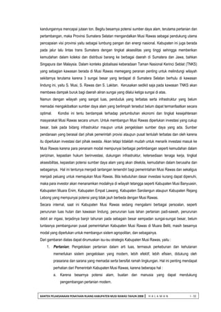 BANTEK PELAKSANAAN PENATAAN RUANG KABUPATEN MUSI RAWAS TAHUN 2008 | H A L A M A N I - 32 
kandungannya mencapai jutaan ton. Begitu besarnya potensi sumber daya alam, terutama pertanian dan pertambangan, maka Provinsi Sumatera Selatan mengandalkan Musi Rawas sebagai pendukung utama pencapaian visi provinsi yaitu sebagai lumbung pangan dan energi nasional. Kabupaten ini juga berada pada jalur lalu lintas trans Sumatera dengan tingkat aksesilitas yang tinggi sehingga memberikan kemudahan dalam koleksi dan distribusi barang ke berbagai daerah di Sumatera dan Jawa, bahkan Singapura dan Malaysia. Dalam konteks globalisasi keberadaan Taman Nasional Kerinci Seblat (TNKS) yang sebagian kawasan berada di Musi Rawas memegang peranan penting untuk melindungi wilayah sekitarnya terutama karena 3 sungai besar yang terdapat di Sumatera Selatan berhulu di kawasan lindung ini, yaitu S. Musi, S. Rawas dan S. Lakitan. Kerusakan sedikit saja pada kawasan TNKS akan membawa dampak buruk bagi daerah aliran sungai yang dilalui ketiga sungai di atas. 
Namun dengan wilayah yang sangat luas, penduduk yang terbatas serta infrastruktur yang belum memadai mengakibatkan sumber daya alam yang berlimpah tersebut belum dapat termanfaatkan secara optimal. Kondisi ini tentu berdampak terhadap pertumbuhan ekonomi dan tingkat kesejahteraan masyarakat Musi Rawas secara umum. Untuk membangun Musi Rawas diperlukan investasi yang cukup besar, baik pada bidang infrastruktur maupun untuk pengelolaan sumber daya yang ada. Sumber pendanaan yang berasal dari pihak pemerintah provisi ataupun pusat tentulah terbatas dan oleh karena itu diperlukan investasi dari pihak swasta. Akan tetapi tidaklah mudah untuk menarik investasi masuk ke Musi Rawas karena para penanam modal mempunyai berbagai pertimbangan seperti kemudahan dalam perizinan, kepastian hukum berinvestasi, dukungan infrastruktur, ketersediaan tenaga kerja, tingkat aksesibilitas, kepastian potensi sumber daya alam yang akan dikelola, kemudahan dalam berusaha dan sebagainya. Hal ini tentunya menjadi tantangan tersendiri bagi pemerintahan Musi Rawas dan sekaligus menjadi peluang untuk memajukan Musi Rawas. Bila kebutuhan dasar investasi kurang dapat dipenuhi, maka para investor akan menanamkan modalnya di wilayah tetangga seperti Kabupaten Musi Banyuasin, Kabupaten Muara Enim, Kabupaten Empat Lawang, Kabupaten Sarolangun ataupun Kabupaten Rejang Lebong yang mempunyai potensi yang tidak jauh berbeda dengan Musi Rawas. 
Secara internal, saat ini Kabupaten Musi Rawas sedang mengalami berbagai persoalan, seperti penurunan luas hutan dan kawasan lindung, penurunan luas lahan pertanian padi-sawah, penurunan debit air irigasi, terjadinya banjir tahunan pada sebagain besar sempadan sungai-sungai besar, belum tuntasnya pembangunan pusat pemerintahan Kabupaten Musi Rawas di Muara Beliti, masih besarnya modal yang diperlukan untuk membangun sistem agropolitan, dan sebagainya. 
Dari gambaran diatas dapat dirumuskan isu-isu strategis Kabupaten Musi Rawas, yaitu : 
1. Pertanian; Pengelolaan pertanian dalam arti luas, termasuk perkebunan dan kehutanan memerlukan sistem pengelolaan yang modern, lebih efektif, lebih efisien, didukung oleh prasarana dan sarana yang memadai serta bersifat ramah lingkungan. Hal ini penting mendapat perhatian dari Pemerintah Kabupaten Musi Rawas, karena beberapa hal : 
a. Karena besarnya potensi alam, buatan dan manusia yang dapat mendukung pengembangan pertanian modern.  