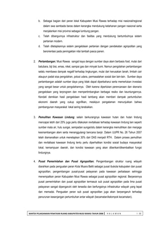 BANTEK PELAKSANAAN PENATAAN RUANG KABUPATEN MUSI RAWAS TAHUN 2008 | H A L A M A N I - 33 
b. Sebagai bagian dari peran lokal Kabupaten Musi Rawas terhadap misi nasional/regional dalam swa sembada beras dalam kerangka mendukung ketahanan pangan nasional serta menjalankan misi provinsi sebagai lumbung pangan. 
c. Telah dibangunnya infrastruktur dan fasiltas yang mendukung bertumbuhnya sistem pertanian modern. 
d. Telah ditetapkannya sistem pengelolaan pertanian dengan pendekatan agropolitan yang berorientasi pada peningaktan nilai tambah pasca panen. 
2. Pertambangan; Musi Rawas sangat kaya dengan sumber daya alam berbasis fosil, mulai dari batubara, biji bisi, emas, nikel, sampai gas dan minyak bumi. Namun pengolahan pertambangan selalu membawa dampak negatif terhadap lingkungan, mulai dari kerusakan tanah, limbah cair ataupun padat sisa pengolahan, polusi udara, permasalahan sosial dan lain-lain. Sumber daya pertambangan adalah sumber daya yang tidak dapat diperbaharui serta memerlukan investasi yang sangat besar untuk pengolahannya. Oleh karena diperlukan perencanaan dan skenario pengelolaan yang terprogram dan mempertimbangkan berbagai resiko dan keuntungannya. Kendati demikian hasil pengelolaan hasil tambang akan memberi dampak pertumbuhan ekonomi daerah yang cukup signifikan, meskipun pengalaman menunjukkan bahwa pembangunan masyarakat lokal sering terabaikan. 
3. Pemulihan Kawasan Lindung; selain berkurangnya kawasan hutan dan hutan lindung mencapai lebih dari 25% juga perlu dilakukan revitalisasi terhadap kawasan lindung lain seperti sumber mata air, hulu sungai, sempadan sungai/situ dalam kerangka memulihkan dan menjaga kesinambangan alam serta menanggulangi bencana banjir. Dalam UUPR No. 26 Tahun 2007 telah diamanatkan untuk menetapkan 30% dari DAS menjadi RTH. Dalam proses pemulihan dan revitalisasi kawasan lindung tentu perlu diperhatikan kondisi sosial budaya masyarakat lokal, kemampuan daerah, dan kondisi kawasan yang akan diberikan/dikembalikan fungsi lindungnya. 
4. Pusat Pemerintahan dan Pusat Agropolitan; Pengembangan struktur ruang wilayah diarahkan pada penguatan peran Kota Muara Beliti sebagai pusat ibukota kabupaten dan pusat agropolitan, pengembangan pusat-pusat pelayanan pada kawasan perbatasan sehingga menempatkan peran Kabupaten Musi Rawas sebagai pusat agropolitan regional. Berperannya pusat pemerintahan dan pusat agropolitan termasuk sub pusat agropolitan pada lima pusat pelayanan sangat dipengaruhi oleh tersedia dan berfungsinya infrastruktur wilayah yang tepat dan memadai. Penguatan peran sub pusat agropolitan juga akan berpengaruh terhadap penurunan kesenjangan pertumbuhan antar wilayah (kecamatan/kelompok kecamatan). 
 