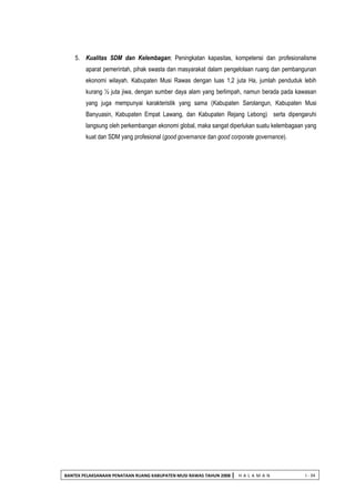 BANTEK PELAKSANAAN PENATAAN RUANG KABUPATEN MUSI RAWAS TAHUN 2008 | H A L A M A N I - 34 
5. Kualitas SDM dan Kelembagan; Peningkatan kapasitas, kompetensi dan profesionalisme aparat pemerintah, pihak swasta dan masyarakat dalam pengelolaan ruang dan pembangunan ekonomi wilayah. Kabupaten Musi Rawas dengan luas 1,2 juta Ha, jumlah penduduk lebih kurang ½ juta jiwa, dengan sumber daya alam yang berlimpah, namun berada pada kawasan yang juga mempunyai karakteristik yang sama (Kabupaten Sarolangun, Kabupaten Musi Banyuasin, Kabupaten Empat Lawang, dan Kabupaten Rejang Lebong) serta dipengaruhi langsung oleh perkembangan ekonomi global, maka sangat diperlukan suatu kelembagaan yang kuat dan SDM yang profesional (good governance dan good corporate governance). 
 