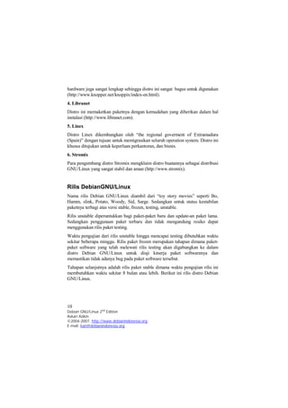 hardware juga sangat lengkap sehingga distro ini sangat bagus untuk digunakan 
(http://www.knopper.net/knoppix/index-en.html). 
4. Libranet 
Distro ini memaketkan paketnya dengan kemudahan yang diberikan dalam hal 
instalasi (http://www.libranet.com). 
5. Linex 
Distro Linex dikembangkan oleh “the regional goverment of Extramadura 
(Spain)” dengan tujuan untuk memigrasikan seluruh operation system. Distro ini 
khusus ditujukan untuk keperluan perkantoran, dan bisnis. 
6. Stromix 
Para pengembang distro Stromix mengklaim distro buatannya sebagai distribusi 
GNU/Linux yang sangat stabil dan aman (http://www.stromix). 
Rilis DebianGNU/Linux 
Nama rilis Debian GNU/Linux diambil dari “toy story movies” seperti Bo, 
Hamm, slink, Potato, Woody, Sid, Sarge. Sedangkan untuk status kestabilan 
paketnya terbagi atas versi stable, frozen, testing, unstable. 
Rilis unstable diperuntukkan bagi paket-paket baru dan update-an paket lama. 
Sedangkan penggunaan paket terbaru dan tidak mengandung resiko dapat 
menggunakan rilis paket testing. 
Waktu pengujian dari rilis unstable hingga mencapai testing dibutuhkan waktu 
sekitar beberapa minggu. Rilis paket frozen merupakan tahapan dimana paket-paket 
software yang telah melewati rilis testing akan digabungkan ke dalam 
distro Debian GNU/Linux untuk diuji kinerja paket softwarenya dan 
memastikan tidak adanya bug pada paket software tersebut. 
Tahapan selanjutnya adalah rilis paket stable dimana waktu pengujian rilis ini 
membutuhkan waktu sekitar 8 bulan atau lebih. Berikut ini rilis distro Debian 
GNU/Linux. 
10 
Debian GNU/Linux 2nd Edition 
Askari Azikin 
©2004-2007, http://www.debianindonesia.org 
E-mail: kari@debianindonesia.org 
 