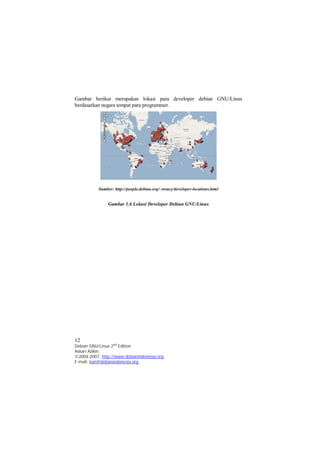 Gambar berikut merupakan lokasi para developer debian GNU/Linux 
berdasarkan negara tempat para programmer. 
Sumber: http://people.debian.org/~treacy/developer-locations.html 
Gambar 1.6 Lokasi Developer Debian GNU/Linux 
12 
Debian GNU/Linux 2nd Edition 
Askari Azikin 
©2004-2007, http://www.debianindonesia.org 
E-mail: kari@debianindonesia.org 
