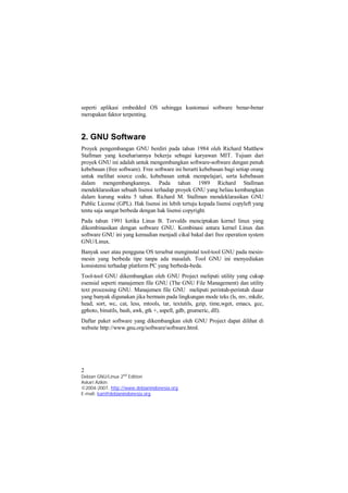 seperti aplikasi embedded OS sehingga kustomasi software benar-benar 
merupakan faktor terpenting. 
2. GNU Software 
Proyek pengembangan GNU berdiri pada tahun 1984 oleh Richard Matthew 
Stallman yang kesehariannya bekerja sebagai karyawan MIT. Tujuan dari 
proyek GNU ini adalah untuk mengembangkan software-software dengan penuh 
kebebasan (free software). Free software ini berarti kebebasan bagi setiap orang 
untuk melihat source code, kebebasan untuk mempelajari, serta kebebasan 
dalam mengembangkannya. Pada tahun 1989 Richard Stallman 
mendeklarasikan sebuah lisensi terhadap proyek GNU yang beliau kembangkan 
dalam kurung waktu 5 tahun. Richard M. Stallman mendeklarasikan GNU 
Public License (GPL). Hak lisensi ini lebih tertuju kepada lisensi copyleft yang 
tentu saja sangat berbeda dengan hak lisensi copyright. 
Pada tahun 1991 ketika Linus B. Torvalds menciptakan kernel linux yang 
dikombinasikan dengan software GNU. Kombinasi antara kernel Linux dan 
software GNU ini yang kemudian menjadi cikal bakal dari free operation system 
GNU/Linux. 
Banyak user atau pengguna OS tersebut menginstal tool-tool GNU pada mesin-mesin 
yang berbeda tipe tanpa ada masalah. Tool GNU ini menyediakan 
konsistensi terhadap platform PC yang berbeda-beda. 
Tool-tool GNU dikembangkan oleh GNU Project meliputi utility yang cukup 
esensial seperti manajemen file GNU (The GNU File Management) dan utility 
text processing GNU. Manajemen file GNU meliputi perintah-perintah dasar 
yang banyak digunakan jika bermain pada lingkungan mode teks (ls, mv, mkdir, 
head, sort, wc, cat, less, mtools, tar, textutils, gzip, time,wget, emacs, gcc, 
gphoto, binutils, bash, awk, gtk +, aspell, gdb, gnumeric, dll). 
Daftar paket software yang dikembangkan oleh GNU Project dapat dilihat di 
website http://www.gnu.org/software/software.html. 
2 
Debian GNU/Linux 2nd Edition 
Askari Azikin 
©2004-2007, http://www.debianindonesia.org 
E-mail: kari@debianindonesia.org 
 