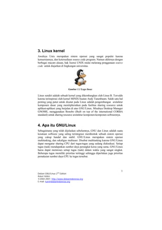 3. Linux kernel 
Awalnya Unix merupakan sistem operasi yang sangat populer karena 
kemurniannya, dan ketersediaan source code program. Namun akhirnya dengan 
berbagai macam alasan, hak lisensi UNIX mulai melarang penggunaan source 
code untuk diajarkan di lingkungan universitas. 
Linux sendiri adalah sebuah kernel yang dikembangkan oleh Linus B. Torvalds 
karena terinspirasi oleh kernel MINIX buatan Andy Tanenbaum. Salah satu hal 
penting yang patut untuk dicatat pada Linux adalah pengembangan arsitektur 
komponen dasar yang menitipberatkan pada fasilitas sharing resource untuk 
aplikasi-aplikasi yang berjalan di atas GNU/Linux. Misalnya Desktop Manager 
GNOME, menggunakan Bonobo (Built on top of the international CORBA 
standard) untuk sharing resource arsitektur komponen-komponen softwarenya. 
4. Apa itu GNU/Linux 
Sebagaimana yang telah dijelaskan sebelumnya, GNU dan Linux adalah suatu 
kesatuan software yang saling terintegrasi membentuk sebuah sistem operasi 
yang cukup handal dan stabil. GNU/Linux merupakan sistem operasi 
multitasking, dan sekaligus multiuser. Disebut multitasking karena GNU/Linux 
dapat mengatur sharing CPU dari tugas-tugas yang sedang dieksekusi. Setiap 
tugas (task) mendapatkan sumber daya perangkat keras yang sama. GNU/Linux 
harus dapat memroses setiap tugas (task) dalam waktu yang sangat singkat. 
Beberapa tugas memiliki prioritas tertinggi sehingga diperlukan juga prioritas 
pemakaian sumber daya CPU ke tugas tersebut. 
3 
Gambar 1.1 Logo linux 
Debian GNU/Linux 2nd Edition 
Askari Azikin 
©2004-2007, http://www.debianindonesia.org 
E-mail: kari@debianindonesia.org 
 