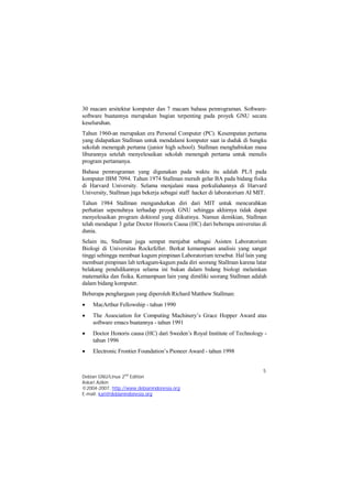 30 macam arsitektur komputer dan 7 macam bahasa pemrograman. Software-software 
buatannya merupakan bagian terpenting pada proyek GNU secara 
keseluruhan. 
Tahun 1960-an merupakan era Personal Computer (PC). Kesempatan pertama 
yang didapatkan Stallman untuk mendalami komputer saat ia duduk di bangku 
sekolah menengah pertama (junior high school). Stallman menghabiskan masa 
liburannya setelah menyelesaikan sekolah menengah pertama untuk menulis 
program pertamanya. 
Bahasa pemrograman yang digunakan pada waktu itu adalah PL/I pada 
komputer IBM 7094. Tahun 1974 Stallman meraih gelar BA pada bidang fisika 
di Harvard University. Selama menjalani masa perkuliahannya di Harvard 
University, Stallman juga bekerja sebagai staff hacker di laboratorium AI MIT. 
Tahun 1984 Stallman mengundurkan diri dari MIT untuk mencurahkan 
perhatian sepenuhnya terhadap proyek GNU sehingga akhirnya tidak dapat 
menyelesaikan program doktoral yang diikutinya. Namun demikian, Stallman 
telah mendapat 3 gelar Doctor Honoris Causa (HC) dari beberapa universitas di 
dunia. 
Selain itu, Stallman juga sempat menjabat sebagai Asisten Laboratorium 
Biologi di Universitas Rockefeller. Berkat kemampuan analisis yang sangat 
tinggi sehingga membuat kagum pimpinan Laboratorium tersebut. Hal lain yang 
membuat pimpinan lab terkagum-kagum pada diri seorang Stallman karena latar 
belakang pendidikannya selama ini bukan dalam bidang biologi melainkan 
matematika dan fisika. Kemampuan lain yang dimiliki seorang Stallman adalah 
dalam bidang komputer. 
Beberapa penghargaan yang diperoleh Richard Matthew Stallman: 
 MacArthur Fellowship - tahun 1990 
 The Association for Computing Machinery’s Grace Hopper Award atas 
 Doctor Honoris causa (HC) dari Sweden’s Royal Institute of Technology - 
5 
software emacs buatannya - tahun 1991 
tahun 1996 
 Electronic Frontier Foundation’s Pioneer Award - tahun 1998 
Debian GNU/Linux 2nd Edition 
Askari Azikin 
©2004-2007, http://www.debianindonesia.org 
E-mail: kari@debianindonesia.org 
 