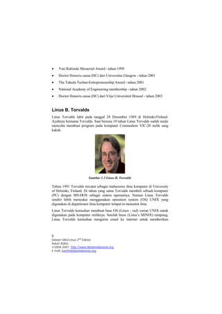  Yuri Rubinski Memorial Award - tahun 1999 
 Doctor Honoris causa (HC) dari Universitas Glasgow - tahun 2001 
 The Takeda Techno-Entreprenourship Award - tahun 2001 
 National Academy of Engineering membership - tahun 2002 
 Doctor Honoris causa (HC) dari Vrije Universiteit Brussel - tahun 2003 
Linus B. Torvalds 
Linus Torvalds lahir pada tanggal 28 Desember 1969 di Helsinki-Finland. 
Ayahnya bernama Torvalds. Saat berusia 10 tahun Linus Torvalds sudah mulai 
mencoba membuat program pada komputer Commodore VIC-20 milik sang 
kakek. 
Gambar 1.3 Linus B. Torvalds 
Tahun 1991 Torvalds tercatat sebagai mahasiswa ilmu komputer di University 
of Helsinki, Finland. Di tahun yang sama Torvalds membeli sebuah komputer 
(PC) dengan MS-DOS sebagai sistem operasinya. Namun Linus Torvalds 
sendiri lebih menyukai menggunakan operation system (OS) UNIX yang 
digunakan di departemen ilmu komputer tempat ia menuntut ilmu. 
Linus Torvalds kemudian membuat base OS (Linux - red) varian UNIX untuk 
digunakan pada komputer miliknya. Setelah linux (Linus’s MINIX) rampung, 
Linus Torvalds kemudian mengirim email ke internet untuk memberikan 
6 
Debian GNU/Linux 2nd Edition 
Askari Azikin 
©2004-2007, http://www.debianindonesia.org 
E-mail: kari@debianindonesia.org 
 