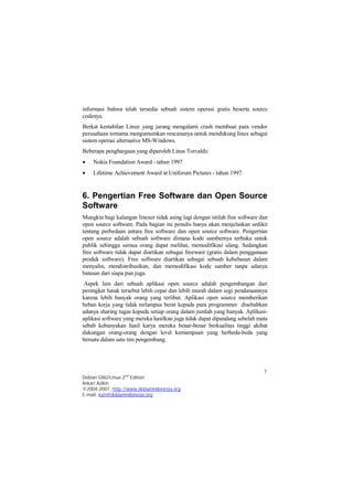 informasi bahwa telah tersedia sebuah sistem operasi gratis beserta source 
codenya. 
Berkat kestabilan Linux yang jarang mengalami crash membuat para vendor 
perusahaan ternama mengumumkan rencananya untuk mendukung linux sebagai 
sistem operasi alternative MS-Windows. 
Beberapa penghargaan yang diperoleh Linus Torvalds: 
 Nokia Foundation Award - tahun 1997 
 Lifetime Achievement Award at Uniforum Pictures - tahun 1997 
6. Pengertian Free Software dan Open Source 
Software 
Mungkin bagi kalangan linuxer tidak asing lagi dengan istilah free software dan 
open source software. Pada bagian ini penulis hanya akan menjelaskan sedikit 
tentang perbedaan antara free software dan open source software. Pengertian 
open source adalah sebuah software dimana kode sumbernya terbuka untuk 
publik sehingga semua orang dapat melihat, memodifikasi ulang. Sedangkan 
free software tidak dapat diartikan sebagai freeware (gratis dalam penggunaan 
produk software). Free software diartikan sebagai sebuah kebebasan dalam 
menyalin, mendistribusikan, dan memodifikasi kode sumber tanpa adanya 
batasan dari siapa pun juga. 
Aspek lain dari sebuah aplikasi open source adalah pengembangan dari 
perangkat lunak tersebut lebih cepat dan lebih murah dalam segi pendanaannya 
karena lebih banyak orang yang terlibat. Aplikasi open source memberikan 
beban kerja yang tidak terlampau berat kepada para programmer disebabkan 
adanya sharing tugas kepada setiap orang dalam jumlah yang banyak. Aplikasi-aplikasi 
software yang mereka hasilkan juga tidak dapat dipandang sebelah mata 
sebab kebanyakan hasil karya mereka benar-benar berkualitas tinggi akibat 
dukungan orang-orang dengan level kemampuan yang berbeda-beda yang 
bersatu dalam satu tim pengembang. 
7 
Debian GNU/Linux 2nd Edition 
Askari Azikin 
©2004-2007, http://www.debianindonesia.org 
E-mail: kari@debianindonesia.org 
 