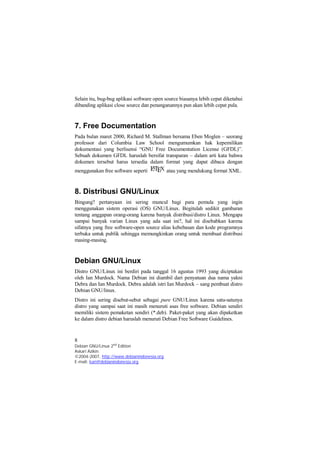 Selain itu, bug-bug aplikasi software open source biasanya lebih cepat diketahui 
dibanding aplikasi close source dan penanganannya pun akan lebih cepat pula. 
7. Free Documentation 
Pada bulan maret 2000, Richard M. Stallman bersama Eben Moglen – seorang 
professor dari Columbia Law School mengumumkan hak kepemilikan 
dokumentasi yang berlisensi “GNU Free Documentation License (GFDL)”. 
Sebuah dokumen GFDL haruslah bersifat transparan – dalam arti kata bahwa 
dokumen tersebut harus tersedia dalam format yang dapat dibaca dengan 
menggunakan free software seperti atau yang mendukung format XML. 
8. Distribusi GNU/Linux 
Bingung? pertanyaan ini sering muncul bagi para pemula yang ingin 
menggunakan sistem operasi (OS) GNU/Linux. Begitulah sedikit gambaran 
tentang anggapan orang-orang karena banyak distribusi/distro Linux. Mengapa 
sampai banyak varian Linux yang ada saat ini?, hal ini disebabkan karena 
sifatnya yang free software-open source alias kebebasan dan kode programnya 
terbuka untuk publik sehingga memungkinkan orang untuk membuat distribusi 
masing-masing. 
Debian GNU/Linux 
Distro GNU/Linux ini berdiri pada tanggal 16 agustus 1993 yang diciptakan 
oleh Ian Murdock. Nama Debian ini diambil dari penyatuan dua nama yakni 
Debra dan Ian Murdock. Debra adalah istri Ian Murdock – sang pembuat distro 
Debian GNU/linux. 
Distro ini sering disebut-sebut sebagai pure GNU/Linux karena satu-satunya 
distro yang sampai saat ini masih menuruti asas free software. Debian sendiri 
memiliki sistem pemaketan sendiri (*.deb). Paket-paket yang akan dipaketkan 
ke dalam distro debian haruslah menuruti Debian Free Software Guidelines. 
8 
Debian GNU/Linux 2nd Edition 
Askari Azikin 
©2004-2007, http://www.debianindonesia.org 
E-mail: kari@debianindonesia.org 
 
