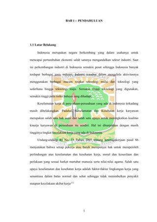 1
BAB 1 : PENDAHULUAN
1.1 Latar Belakang
Indonesia merupakan negara berkembang yang dalam usahanya untuk
mencapai pertumbuhan ekonomi salah satunya mengandalkan sektor industri. Saat
ini perkembangan industri di Indonesia semakin pesat sehingga Indonesia banyak
terdapat berbagai jenis industri. Industri tersebut dalam mengelola aktivitasnya
menggunakan berbagai macam tingkat teknologi mulai dari teknologi yang
sederhana hingga teknologi maju. Semakin tinggi teknologi yang digunakan,
semakin tinggi pula risiko bahaya yang dihadapi.
Keselamatan kerja di perusahaan-perusahaan yang ada di Indonesia terkadang
masih dibelakangkan. Padahal, Keselamatan dan Kesehatan kerja karyawan
merupakan salah satu hak asasi dan salah satu upaya untuk meningkatkan kualitas
kinerja karyawan di perusahaan itu sendiri. Hal ini ditunjukkan dengan masih
tingginya tingkat kecelakaan kerja yang ada di Indonesia.
Undang-undang RI No. 13 Tahun 2003 tentang ketenagakerjaan pasal 86
menyatakan bahwa setiap pekerja atau buruh mempunyai hak untuk memperoleh
perlindungan atas keselamatan dan kesehatan kerja, moral dan kesusilaan dan
perlakuan yang sesuai harkat martabat manusia serta nilai-nilai agama. Salah satu
upaya keselamatan dan kesehatan kerja adalah faktor-faktor lingkungan kerja yang
senantiasa dalam batas normal dan sehat sehingga tidak menimbulkan penyakit
maupun kecelakaan akibat kerja.(1).
 