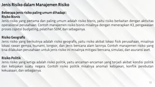 10
Jenis Risiko dalam Manajemen Risiko
Beberapa jenis risiko paling umum dihadapi :
Risiko Bisnis
Jenis risiko yang pertama dan paling umum adalah risiko bisnis, yaitu risiko berkaitan dengan aktivitas
operasional perusahaan. Contoh manajemen risiko bisnis misalnya dengan menerapkan K3, pengawasan
proses capital budgeting, pelatihan SDM, dan sebagainya.
Risiko Geografis
Jenis risiko yang berikutnya adalah risiko geografis, yaitu risiko akibat lokasi fisik perusahaan, misalnya
lokasi rawan gempa, tsunami, longsor, dan jenis bencana alam lainnya. Contoh manajemen risiko yang
bisa dilakukan perusahaan untuk jenis risiko ini misalnya mitigasi bencana, simulasi, dan asuransi aset.
Risiko Politik
Jenis risiko yang ketiga adalah risiko politik, yaitu ancaman-ancaman yang terjadi akibat kondisi politik
dan kebijakan suatu negara. Contoh risiko politik misalnya anomali kebijakan, konflik perebutan
kekuasaan, dan sebagainya.
 