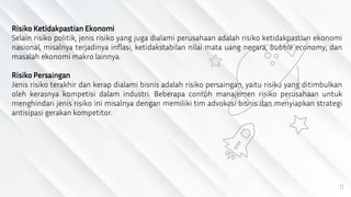 11
Risiko Ketidakpastian Ekonomi
Selain risiko politik, jenis risiko yang juga dialami perusahaan adalah risiko ketidakpastian ekonomi
nasional, misalnya terjadinya inflasi, ketidakstabilan nilai mata uang negara, bubble economy, dan
masalah ekonomi makro lainnya.
Risiko Persaingan
Jenis risiko terakhir dan kerap dialami bisnis adalah risiko persaingan, yaitu risiko yang ditimbulkan
oleh kerasnya kompetisi dalam industri. Beberapa contoh manajemen risiko perusahaan untuk
menghindari jenis risiko ini misalnya dengan memiliki tim advokasi bisnis dan menyiapkan strategi
antisipasi gerakan kompetitor.
 