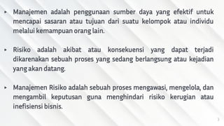 ▸ Manajemen adalah penggunaan sumber daya yang efektif untuk
mencapai sasaran atau tujuan dari suatu kelompok atau individu
melalui kemampuan orang lain.
▸ Risiko adalah akibat atau konsekuensi yang dapat terjadi
dikarenakan sebuah proses yang sedang berlangsung atau kejadian
yang akan datang.
▸ Manajemen Risiko adalah sebuah proses mengawasi, mengelola, dan
mengambil keputusan guna menghindari risiko kerugian atau
inefisiensi bisnis.
3
 
